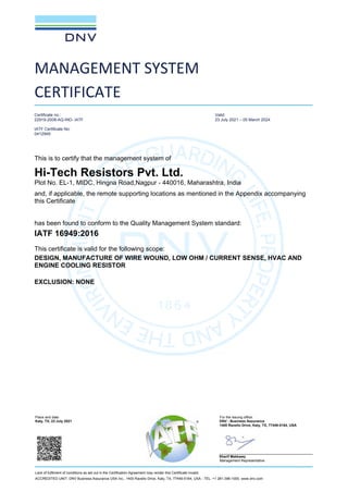Place and date: For the issuing office:
Katy, TX, 23 July 2021 DNV - Business Assurance
1400 Ravello Drive, Katy, TX, 77449-5164, USA
Sherif Mekkawy
Management Representative
Lack of fulfilment of conditions as set out in the Certification Agreement may render this Certificate invalid.
ACCREDITED UNIT: DNV Business Assurance USA Inc., 1400 Ravello Drive, Katy, TX, 77449-5164, USA - TEL: +1 281-396-1000. www.dnv.com
MANAGEMENT SYSTEM
CERTIFICATE
Certificate no.:
22919-2008-AQ-IND- IATF
IATF Certificate No:
0412949
Valid:
23 July 2021 – 05 March 2024
This is to certify that the management system of
Hi-Tech Resistors Pvt. Ltd.
Plot No. EL-1, MIDC, Hingna Road,Nagpur - 440016, Maharashtra, India
and, if applicable, the remote supporting locations as mentioned in the Appendix accompanying
this Certificate
has been found to conform to the Quality Management System standard:
IATF 16949:2016
This certificate is valid for the following scope:
DESIGN, MANUFACTURE OF WIRE WOUND, LOW OHM / CURRENT SENSE, HVAC AND
ENGINE COOLING RESISTOR
EXCLUSION: NONE
 