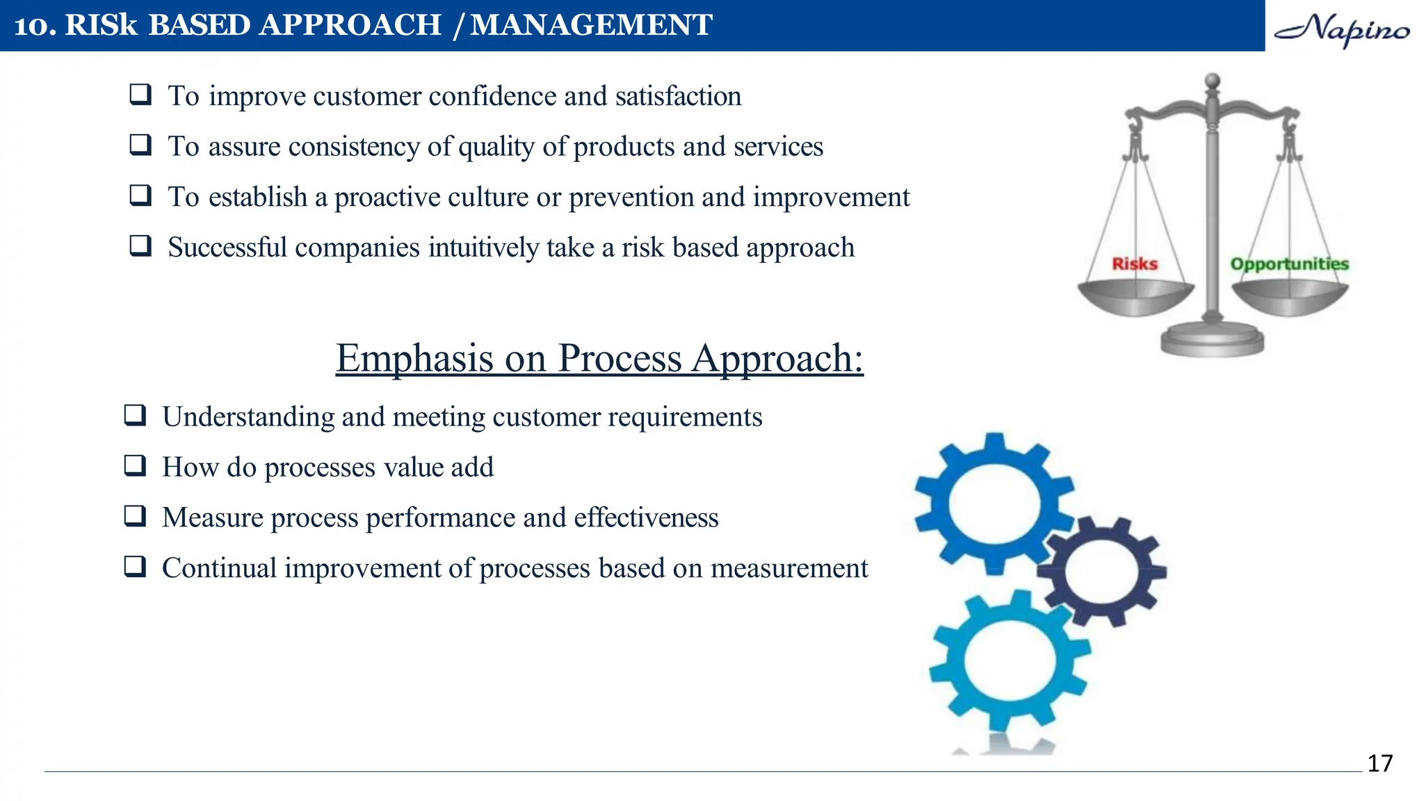 10. RISk BASED APPROACH /MANAGEMENT
 To improve customer confidence and satisfaction
 To assure consistency of quality of products and services
 To establish a proactive culture or prevention and improvement
 Successful companies intuitively take a risk based approach
Emphasis on Process Approach:
 Understanding and meeting customer requirements
 How do processes value add
 Measure process performance and effectiveness
 Continual improvement of processes based on measurement
17
 