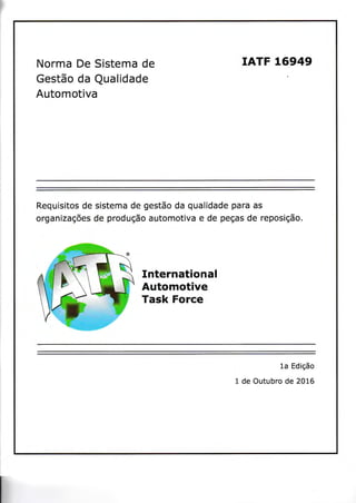 Norma De Sistema de
GestSo da Qualidade
Automotiva
IATF L6949
Requisitos de sistema de gestSo da qualidade para as
organizag6es de produgSo automotiva e de pegas de reposigSo.
International
Automotive
Task Force
1a Edigfio
1 de Outubro de 2016
 