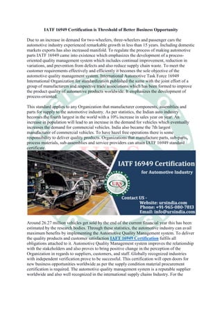 IATF 16949 Certification is Threshold of Better Business Opportunity
Due to an increase in demand for two-wheelers, three-wheelers and passenger cars the
automotive industry experienced remarkable growth in less than 15 years. Including domestic
markets exports has also increased manifold. To regulate the process of making automotive
parts IATF 16949 came into existence which emphasizes the development of a process-
oriented quality management system which includes continual improvement, reduction in
variations, and prevention from defects and also reduce supply chain waste. To meet the
customer requirements effectively and efficiently it becomes the sole objective of the
automotive quality management system. International Automotive Task Force 16949
International Organization for standardization published the same with the joint effort of a
group of manufacturers and respective trade associations which has been formed to improve
the product quality of automotive products worldwide. It emphasizes the development of
process-oriented.
This standard applies to any Organization that manufacturer components, assemblies and
parts for supply to the automotive industry. As per statistics, the Indian auto industry
becomes the fourth largest in the world with a 10% increase in sales year on year. An
increase in population will lead to an increase in the demand for vehicles which eventually
increases the demand for commercial vehicles. India also became the 7th largest
manufacturer of commercial vehicles. To have hazel free operations there is some
responsibility to deliver quality products. Organizations that manufacture parts, sub-parts,
process materials, sub-assemblies and service providers can attain IATF 16949 standard
certificate.
Around 26.27 million vehicles get sold by the end of the current financial year this has been
estimated by the research bodies. Through these statistics, the automotive industry can avail
maximum benefits by implementing the Automotive Quality Management system. To deliver
the quality products and customer satisfaction IAFT 16949 Certification fulfils all
obligations attached to it. Automotive Quality Management system improves the relationship
with the stakeholders and also proves to bring positive change in the perception of the
Organization in regards to suppliers, customers, and staff. Globally recognized industries
with independent verification prove to be successful. This certification will open doors for
new business opportunities worldwide as per the supply condition material procurement
certification is required. The automotive quality management system is a reputable supplier
worldwide and also well recognized in the international supply chains Industry. For the
 