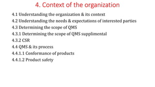 4. Context of the organization
4.1 Understanding the organization & its context
4.2 Understanding the needs & expectations of interested parties
4.3 Determining the scope of QMS
4.3.1 Determining the scope of QMS supplimental
4.3.2 CSR
4.4 QMS & its process
4.4.1.1 Conformance of products
4.4.1.2 Product safety
 