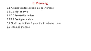 6.1 Actions to address risks & oppertunities
6.1.2.1 Risk analysis
6.1.2.2 Preventive action
6.1.2.3 Contigency plans
6.2 Quality objectives & planning to achieve them
6.3 Planning changes
6. Planning
 