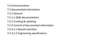 7.4 Communication
7.5 Documented information
7.5.1 General
7.5.1.1 QMS documentation
7.5.2 Creating & updating
7.5.3 Control of documented information
7.5.3.2.1 Record retention
7.5.3.2.2 Engineering specifications
 