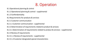 8. Operation
8.1 Operational planning & control
8.1.1 Operational planning & control - supplimental
8.1.2 Confendentiality
8.2 Requirements for products & services
8.2.1 Customer communication
8.2.1.1 Customer communication - supplimental
8.2.2 Determination of requirements related to product & services
8.2.2.1 Determination of requirements related to product & services - supplimental
8.2.3 Review of requirements
8.2.3.1.1 Review of requirements - supplimental
8.2.3.1.2 Customer designated special characteristics
 
