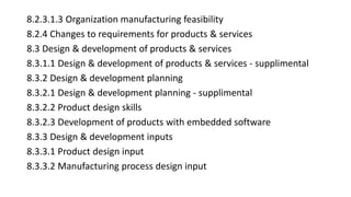 8.2.3.1.3 Organization manufacturing feasibility
8.2.4 Changes to requirements for products & services
8.3 Design & development of products & services
8.3.1.1 Design & development of products & services - supplimental
8.3.2 Design & development planning
8.3.2.1 Design & development planning - supplimental
8.3.2.2 Product design skills
8.3.2.3 Development of products with embedded software
8.3.3 Design & development inputs
8.3.3.1 Product design input
8.3.3.2 Manufacturing process design input
 