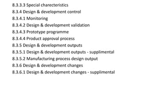 8.3.3.3 Special charecteristics
8.3.4 Design & development control
8.3.4.1 Monitoring
8.3.4.2 Design & development validation
8.3.4.3 Prototype programme
8.3.4.4 Product approval process
8.3.5 Design & development outputs
8.3.5.1 Design & development outputs - supplimental
8.3.5.2 Manufacturing process design output
8.3.6 Design & development changes
8.3.6.1 Design & development changes - supplimental
 