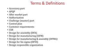 Terms & Definitions
• Accessory part
• APQP
• After market part
• Authorization
• Challenge (master) part
• Control plan
• Customer requirements
• CSR
• Design for assembly (DFA)
• Design for manufacturing (DFM)
• Design for manufacturing & assembly (DFMA)
• Design for Six sigma (DFSS)
• Design responsible organization
 