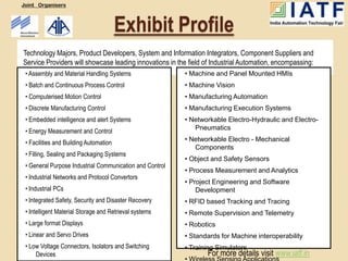 Joint Organisers



                                        Exhibit Profile
Technology Majors, Product Developers, System and Information Integrators, Component Suppliers and
Service Providers will showcase leading innovations in the field of Industrial Automation, encompassing:
 • Assembly and Material Handling Systems                 • Machine and Panel Mounted HMIs
 • Batch and Continuous Process Control                   • Machine Vision
 • Computerised Motion Control                            • Manufacturing Automation
 • Discrete Manufacturing Control                         • Manufacturing Execution Systems
 • Embedded intelligence and alert Systems                • Networkable Electro-Hydraulic and Electro-
                                                             Pneumatics
 • Energy Measurement and Control
                                                          • Networkable Electro - Mechanical
 • Facilities and Building Automation
                                                             Components
 • Filling, Sealing and Packaging Systems
                                                          • Object and Safety Sensors
 • General Purpose Industrial Communication and Control
                                                          • Process Measurement and Analytics
 • Industrial Networks and Protocol Convertors
                                                          • Project Engineering and Software
 • Industrial PCs                                             Development
 • Integrated Safety, Security and Disaster Recovery      • RFID based Tracking and Tracing
 • Intelligent Material Storage and Retrieval systems     • Remote Supervision and Telemetry
 • Large format Displays                                  • Robotics
 • Linear and Servo Drives                                • Standards for Machine interoperability
 • Low Voltage Connectors, Isolators and Switching        • Training Simulators
     Devices                                                      For more details visit www.iatf.in
 