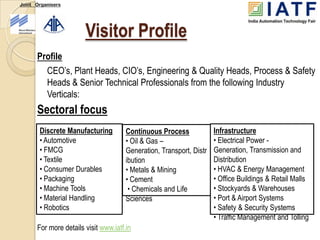 Joint Organisers




                       Visitor Profile
      Profile
        CEO’s, Plant Heads, CIO’s, Engineering & Quality Heads, Process & Safety
        Heads & Senior Technical Professionals from the following Industry
        Verticals:
      Sectoral focus
       Discrete Manufacturing         Continuous Process             Infrastructure
       • Automotive                   • Oil & Gas –                  • Electrical Power -
       • FMCG                         Generation, Transport, Distr   Generation, Transmission and
       • Textile                      ibution                        Distribution
       • Consumer Durables            • Metals & Mining              • HVAC & Energy Management
       • Packaging                    • Cement                       • Office Buildings & Retail Malls
       • Machine Tools                 • Chemicals and Life          • Stockyards & Warehouses
       • Material Handling            Sciences                       • Port & Airport Systems
       • Robotics                                                    • Safety & Security Systems
                                                                     • Traffic Management and Tolling
      For more details visit www.iatf.in
 
