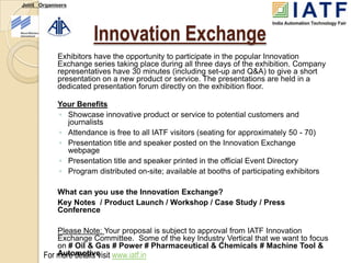 Joint Organisers




                      Innovation Exchange
            Exhibitors have the opportunity to participate in the popular Innovation
            Exchange series taking place during all three days of the exhibition. Company
            representatives have 30 minutes (including set-up and Q&A) to give a short
            presentation on a new product or service. The presentations are held in a
            dedicated presentation forum directly on the exhibition floor.

            Your Benefits
            ◦ Showcase innovative product or service to potential customers and
              journalists
            ◦ Attendance is free to all IATF visitors (seating for approximately 50 - 70)
            ◦ Presentation title and speaker posted on the Innovation Exchange
              webpage
            ◦ Presentation title and speaker printed in the official Event Directory
            ◦ Program distributed on-site; available at booths of participating exhibitors

            What can you use the Innovation Exchange?
            Key Notes / Product Launch / Workshop / Case Study / Press
            Conference

           Please Note: Your proposal is subject to approval from IATF Innovation
           Exchange Committee. Some of the key Industry Vertical that we want to focus
           on # Oil & Gas # Power # Pharmaceutical & Chemicals # Machine Tool &
       For more details visit www.iatf.in
           Automotive
 