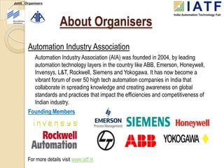 Joint Organisers




                       About Organisers
       Automation Industry Association
         Automation Industry Association (AIA) was founded in 2004, by leading
         automation technology layers in the country like ABB, Emerson, Honeywell,
         Invensys, L&T, Rockwell, Siemens and Yokogawa. It has now become a
         vibrant forum of over 50 high tech automation companies in India that
         collaborate in spreading knowledge and creating awareness on global
         standards and practices that impact the efficiencies and competitiveness of
         Indian industry.
       Founding Members




       For more details visit www.iatf.in
 