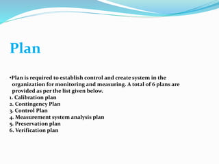 Plan
•Plan is required to establish control and create system in the
organization for monitoring and measuring. A total of 6 plans are
provided as per the list given below.
1. Calibration plan
2. Contingency Plan
3. Control Plan
4. Measurement system analysis plan
5. Preservation plan
6. Verification plan
 