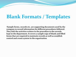 Blank Formats / Templates
•Sample forms, records etc. are supporting documents used by the
company to record information for different procedures followed.
They link the activities written in the procedure to the records
kept in the department. It covers a sample copy of blank and filled
forms that are required to maintain records as well as establish
control and create system in the organization
 