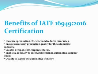Benefits of IATF 16949:2016
Certification
• Increases production efficiency and reduces error rates.
• Ensures necessary production quality for the automotive
industry.
• Creates a responsible corporate status.
• Enables a company to enter and remain in automotive supplier
chain.
• Qualify to supply the automotive industry.
 