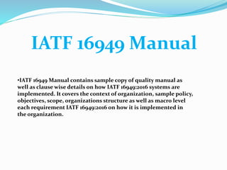 IATF 16949 Manual
•IATF 16949 Manual contains sample copy of quality manual as
well as clause wise details on how IATF 16949:2016 systems are
implemented. It covers the context of organization, sample policy,
objectives, scope, organizations structure as well as macro level
each requirement IATF 16949:2016 on how it is implemented in
the organization.
 