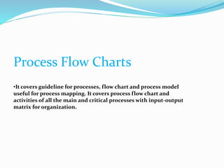 Process Flow Charts
•It covers guideline for processes, flow chart and process model
useful for process mapping. It covers process flow chart and
activities of all the main and critical processes with input-output
matrix for organization.
 