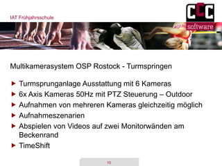 IAT Frühjahrsschule
10
Multikamerasystem OSP Rostock - Turmspringen
 Turmsprunganlage Ausstattung mit 6 Kameras
 6x Axis Kameras 50Hz mit PTZ Steuerung – Outdoor
 Aufnahmen von mehreren Kameras gleichzeitig möglich
 Aufnahmeszenarien
 Abspielen von Videos auf zwei Monitorwänden am
Beckenrand
 TimeShift
 