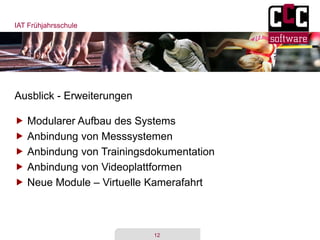 IAT Frühjahrsschule
12
Ausblick - Erweiterungen
 Modularer Aufbau des Systems
 Anbindung von Messsystemen
 Anbindung von Trainingsdokumentation
 Anbindung von Videoplattformen
 Neue Module – Virtuelle Kamerafahrt
 