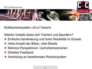 IAT Frühjahrsschule
14
Multikamerasystem utilius® kiwano
Welche Vorteile bietet sich Trainern und Sportlern?
 Einfache Handhabung und hohe Flexibilität im Einsatz
 Hohe Anzahl der Bilder, viele Details
 Mehrere Perspektiven / Aufnahemszenarien
 Direktes Feedback
 Anbindung an bestehendes Rechensystem
 