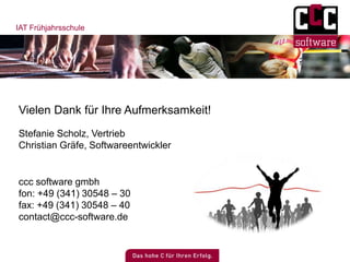 IAT Frühjahrsschule
Vielen Dank für Ihre Aufmerksamkeit!
ccc software gmbh
fon: +49 (341) 30548 – 30
fax: +49 (341) 30548 – 40
contact@ccc-software.de
Stefanie Scholz, Vertrieb
Christian Gräfe, Softwareentwickler
 