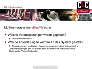IAT Frühjahrsschule
3
Multikamerasystem utilius® kiwano
 Welche Voraussetzungen waren gegeben?
 Netzwerkinfrastruktur
 Welche Anforderungen wurden an das System gestellt?
 Realisierung von qualitativen Bewegungsanalysen mittels Videotechnik in
Lehrveranstaltungen des FG Gerätturnen mit schnellem Feedback für die
Studierenden/Turner/Probanden
 