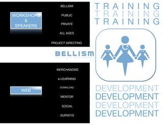 BELLISM
                                TR A I N I N G
WORKSHOPS        PUBLIC         TR A I N I N G
     &
 SPEAKERS
                 PRIVATE        TR A I N I N G
                ALL AGES


            PROJECT DIRECTING




              MERCHANDISE


               e-LEARNING


  WEB
                DOWNLOAD
                                DEVELOPMENT
                 MENTOR
                                DEVELOPMENT
                 SOCIAL         DEVELOPMENT
                SURVEYS         DEVELOPMENT
 