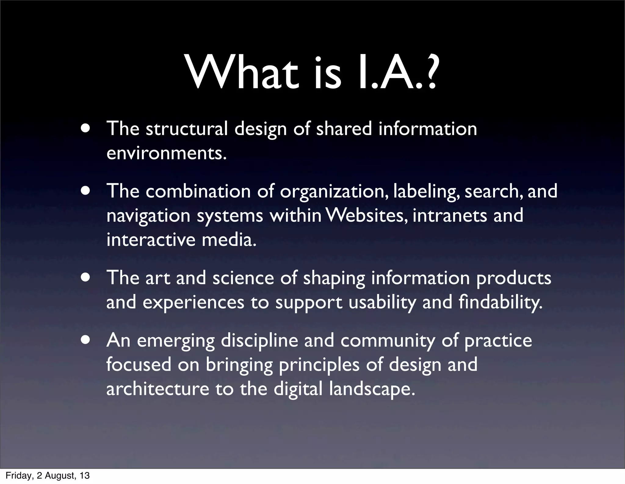 What is I.A.?
• The structural design of shared information
environments.
• The combination of organization, labeling, search, and
navigation systems within Websites, intranets and
interactive media.
• The art and science of shaping information products
and experiences to support usability and ﬁndability.
• An emerging discipline and community of practice
focused on bringing principles of design and
architecture to the digital landscape.
Friday, 2 August, 13
 