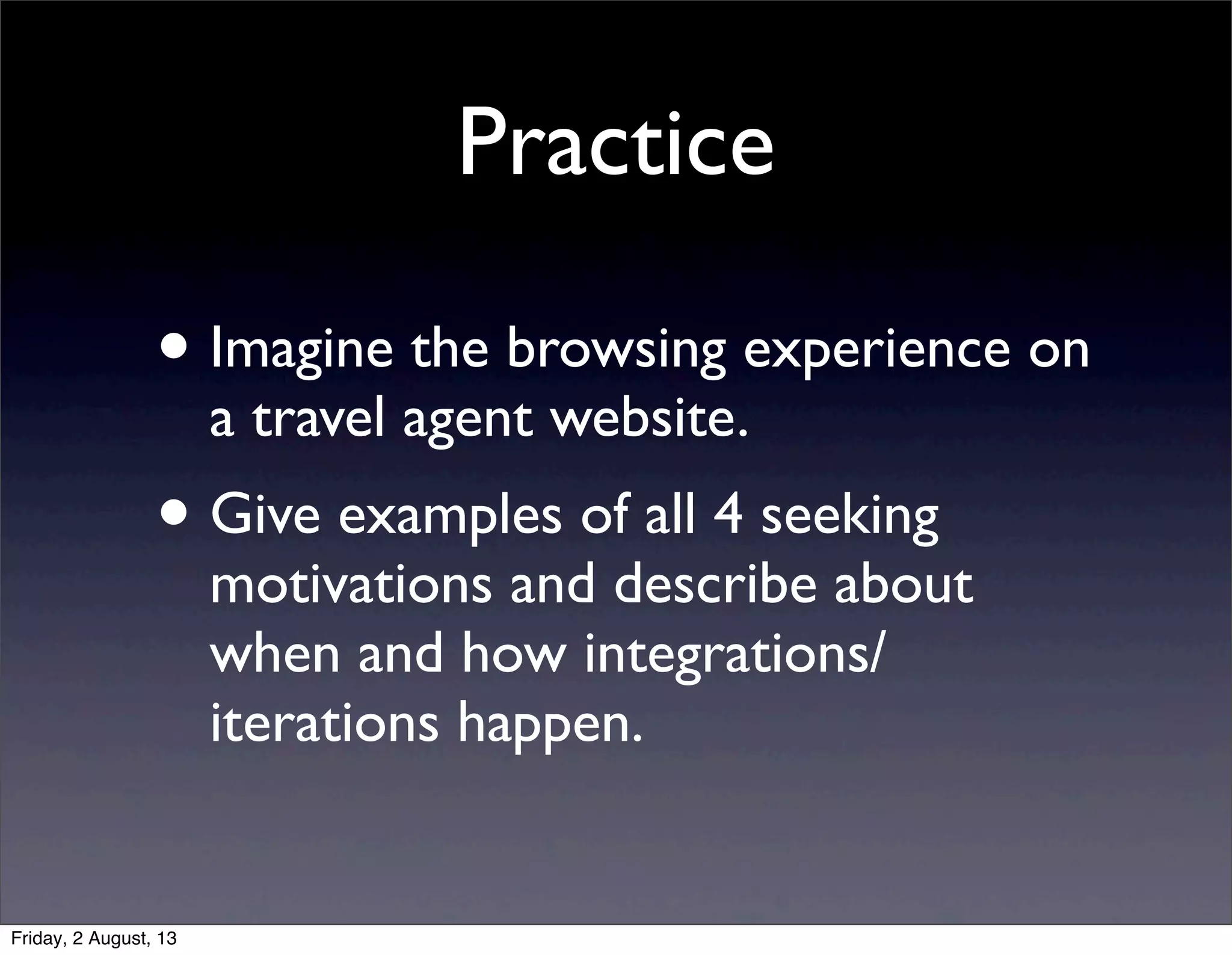 Practice
• Imagine the browsing experience on
a travel agent website.
• Give examples of all 4 seeking
motivations and describe about
when and how integrations/
iterations happen.
Friday, 2 August, 13
 