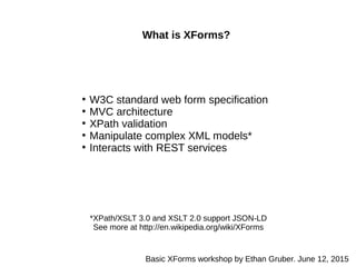 What is XForms?
●
W3C standard web form specification
●
MVC architecture
●
XPath validation
●
Manipulate complex XML models*
●
Interacts with REST services
*XPath/XSLT 3.0 and XSLT 2.0 support JSON-LD
See more at http://en.wikipedia.org/wiki/XForms
Basic XForms workshop by Ethan Gruber. June 12, 2015
 