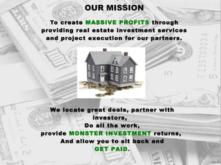 OUR MISSION T o create  MASSIVE PROFITS  through providing real estate investment services and project execution for our partners. We locate great deals, partner with investors,  Do all the work, provide  MONSTER INVESTMENT  returns,  And allow you to sit back and GET PAID. 