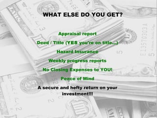 WHAT ELSE DO YOU GET? Appraisal report Deed / Title ( YES  you're on title...) Hazard Insurance Weekly progress reports No Closing Expenses to YOU! Peace of Mind A secure and hefty return on your investment!!! 