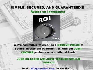 SIMPLE, SECURED, AND GUARANTEED!!! Return on Investment We're committed to creating a   MASSIVE INFLUX   of   secure investment opportunities with our   JOINT VENTURE   partners on a continual basis. JUMP ON BOARD AND JOINT VENTURE WITH US TODAY!!!! Email:  [email_address]  for details....... 