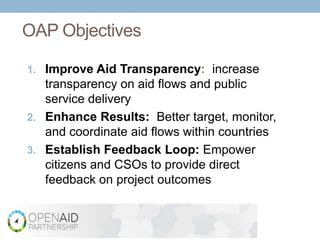 OAP Objectives

1. Improve Aid Transparency: increase
   transparency on aid flows and public
   service delivery
2. Enhance Results: Better target, monitor,
   and coordinate aid flows within countries
3. Establish Feedback Loop: Empower
   citizens and CSOs to provide direct
   feedback on project outcomes


               Increase Aid Transparency and Citizen Engagement for Better Results
 
