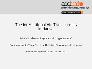 The International Aid Transparency Initiative  Why is it relevant to private aid organisations?  Presentation by Tony German, Director, Development Initiatives Partos Plaza, Netherlands, 14 th  October 2010  