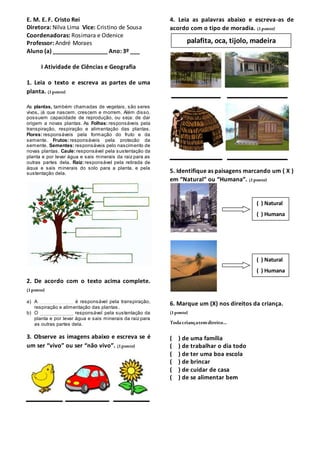 E. M. E. F. Cristo Rei
Diretora: Nilva Lima Vice: Cristino de Sousa
Coordenadoras: Rosimara e Odenice
Professor: André Moraes
Aluno (a) _________________ Ano: 3º ___
I Atividade de Ciências e Geografia
1. Leia o texto e escreva as partes de uma
planta. (1ponto)
As plantas, também chamadas de vegetais, são seres
vivos, já que nascem, crescem e morrem. Além disso,
possuem capacidade de reprodução, ou seja: de dar
origem a novas plantas. As Folhas: responsáveis pela
transpiração, respiração e alimentação das plantas.
Flores: responsáveis pela formação do fruto e da
semente. Frutos: responsáveis pela proteção da
semente. Sementes: responsáveis pelo nascimento de
novas plantas. Caule: responsável pela sustentação da
planta e por levar água e sais minerais da raiz para as
outras partes dela. Raiz: responsável pela retirada de
água e sais minerais do solo para a planta, e pela
sustentação dela.
2. De acordo com o texto acima complete.
(1ponto)
a) A ____________ é responsável pela transpiração,
respiração e alimentação das plantas.
b) O ____________ responsável pela sustentação da
planta e por levar água e sais minerais da raiz para
as outras partes dela.
3. Observe as imagens abaixo e escreva se é
um ser “vivo” ou ser “não vivo”. (1ponto)
4. Leia as palavras abaixo e escreva-as de
acordo com o tipo de moradia. (1ponto)
5. Identifique as paisagens marcando um ( X )
em “Natural” ou “Humana”. (1ponto)
6. Marque um (X) nos direitos da criança.
(1ponto)
Toda criançatemdireito...
( ) de uma família
( ) de trabalhar o dia todo
( ) de ter uma boa escola
( ) de brincar
( ) de cuidar de casa
( ) de se alimentar bem
palafita, oca, tijolo, madeira
( ) Natural
( ) Humana
( ) Natural
( ) Humana