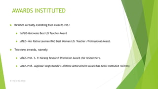  Besides already exsisting two awards viz.:
 IATLIS-Motiwale Best LIS Teacher Award
 IATLIS –Mrs Ratna Laxman RAO Best Woman LIS Teacher /Professional Award.
 Two new awards, namely
 IATLIS-Prof. S. P. Narang Research Promotion Award (for researcher).
 IATLIS Prof. Jagindar singh Ramdev Lifetime Achievement Award has been instituted recently
AWARDS INSTITUTED
Dr. Irfan ul Haq Akhoon
 