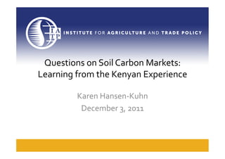 Questions	
  on	
  Soil	
  Carbon	
  Markets:	
  
Learning	
  from	
  the	
  Kenyan	
  Experience	
  

             Karen	
  Hansen-­‐Kuhn	
  
              December	
  3,	
  2011	
  
 