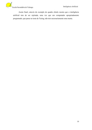 Escola Secundária de Valongo                                    Inteligência Artificial


        Assim Searl, através do exemplo do quadro chinês mostra que a inteligência
 artificial tem de ser rejeitada, uma vez que um computador apropriadamente
 programado, que passe no teste de Turing, não tem necessariamente uma mente.




                                                                                     10
 