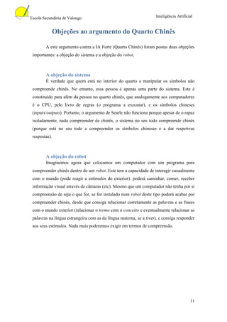 Escola Secundária de Valongo                                        Inteligência Artificial


               Objeções ao argumento do Quarto Chinês

        A este argumento contra a IA Forte (Quarto Chinês) foram postas duas objeções
 importantes: a objeção do sistema e a objeção do robot.



        A objeção do sistema
        É verdade que quem está no interior do quarto a manipular os símbolos não
 compreende chinês. No entanto, essa pessoa é apenas uma parte do sistema. Este é
 constituído para além da pessoa no quarto chinês, que analogamente aos computadores
 é o CPU, pelo livro de regras (o programa a executar), e os símbolos chineses
 (inputs/outputs). Portanto, o argumento de Searle não funciona porque apesar de o rapaz
 isoladamente, nada compreender de chinês, o sistema no seu todo compreende chinês
 (porque está no seu todo a compreender os símbolos chineses e a dar respetivas
 respostas).



        A objeção do robot
        Imaginemos agora que colocamos um computador com um programa para
 compreender chinês dentro de um robot. Este tem a capacidade de interagir casualmente
 com o mundo (pode reagir a estímulos do exterior): poderá caminhar, comer, receber
 informação visual através de câmaras (etc). Mesmo que um computador não tenha por si
 compreensão de seja o que for, se for instalado num robot deste tipo poderá acabar por
 compreender chinês, desde que consiga relacionar corretamente as palavras e as frases
 com o mundo exterior (relacionar o termo com o conceito e eventualmente relacionar as
 palavras na língua estrangeira com as da língua materna, se a tiver), e consiga responder
 aos seus estímulos. Nada mais poderemos exigir em termos de compreensão.




                                                                                         11
 