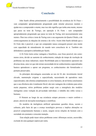 Escola Secundária de Valongo                                        Inteligência Artificial


                                     Conclusão

        John Searle afirma primeiramente a possibilidade da existência de IA Fraca -
 «um computador apropriadamente programado pode simular processos mentais e
 ajudar-nos a compreender a mente, mas isso não significa que tenha uma mente, mesmo
 que passe no teste de Turing», em oposição à IA Forte - «um computador
 apropriadamente programado que passe no teste de Turing, terá necessariamente uma
 mente». Para isso critica o teste de Turing com o seu argumento do Quarto Chinês, e dá
 contra-argumentos às objeções do sistema e do robot. Assim John Searle defende que a
 IA Forte não é possível, e que um computador nunca conseguirá possuir uma mente
 com capacidade de entendimento do mundo nem consciência de si. Também nós
 defendemos a perspetiva defendida por Searle.
        A IA Forte traria certas vantagens e benefícios, caso fosse possível, tais como:
 menos erros, devido ao aumento de conhecimento; redução do tempo de resolução de
 problemas nas áreas industriais; maior flexibilidade para os funcionários operarem nas
 diversas áreas, uma vez que não teriam necessidade de ter conhecimentos especializados
 bastava aprenderem a operar um programa; os conhecimentos são formalizados e
 portanto preservados.
        As principais desvantagens associadas ao uso de IA são: investimento inicial
 elevado, manutenção exigente e especializada, necessitando de operadores mais
 especializados; não elimina completamente os erros humanos, de tal forma concluíamos
 que a sua eficiência não é totalmente fiável; não tem vantagens tão evidentes para séries
 muito pequenas; sérios problemas podem surgir com a emergência dos modelos
 inteligentes como violação da privacidade individual, o trabalho dos robôs versus o
 humano.
        O Homem ao longo da sua existência sempre procurou o maior conforto e
 prazer, através de inovações tecnológicas e científicas.
        Os modelos da inteligência artificial apresentam questões éticas, sociais e
 culturais, pelo facto de que o avanço tecnológico provoca e implica alterações no
 possível comportamento humano e assim, surgem novas relações do homem com a
 sociedade em constante e crescente mutação.
         Esta relação pode trazer sérios problemas como: diferenças sociais, escravidão,
 exclusão de uma qualquer espécie por outra.


                                                                                         13
 