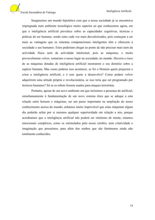 Escola Secundária de Valongo                                       Inteligência Artificial


        Imaginemos um mundo hipotético com que a nossa sociedade já se encontrava
 impregnada num ambiente tecnológico muito superior ao que conhecemos agora, em
 que a inteligência artificial prevalece sobre as capacidades cognitivas, técnicas e
 práticas do ser humano, sendo estes cada vez mais desvalorizados, pois começam a ser
 mais as vantagens que os sistemas computacionais inteligentes têm e oferecem à
 sociedade e aos humanos. Estes poderiam chegar ao ponto de não precisar mais nem da
 actividade física nem da actividade intelectual, pois as máquinas, e muito
 provavelmente robots, tomariam o nosso lugar na sociedade, no mundo. Haveria o risco
 de as máquinas dotadas de inteligência artificial mostrarem o seu domínio sobre a
 espécie humana. Mas como poderia isso acontecer, se foi o Homem quem projectou e
 criou a inteligência artificial, e é este quem a desenvolve? Como podem robots
 adquirirem uma atitude própria e revolucionária, se isso teria que ser programado por
 técnicos humanos? Só se os robots fossem usados para ataques terroristas.
        Portanto, apesar de um novo ambiente em que incluímos a presença do artificial,
 simultaneamente à fundamentação de um novo sistema ético que se adeque a esta
 relação entre homem e máquinas, ser um passo importante na ampliação do nosso
 conhecimento acerca do mundo, achamos muito improvável que estas máquinas algum
 dia poderão achar por si mesmos qualquer superioridade em relação a nós, porque
 acreditamos que a inteligência artificial não poderá ser sinónimo de mente, estamos
 emocionais complexos, como os estimulados pelo nosso cérebro, nem criatividade e
 imaginação que possuímos, para além dos sonhos que são fenómenos ainda não
 totalmente conhecidos.




                                                                                        14
 