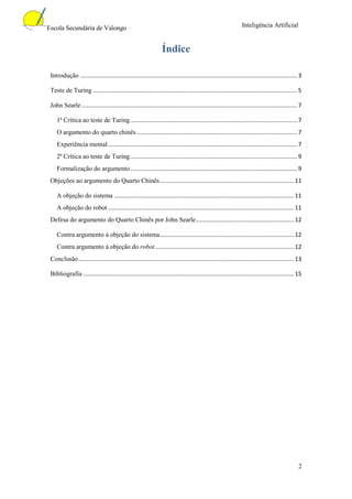 Escola Secundária de Valongo                                                                                    Inteligência Artificial


                                                                 Índice

 Introdução ..................................................................................................................................... 3

 Teste de Turing ............................................................................................................................. 5

 John Searle .................................................................................................................................... 7

    1ª Crítica ao teste de Turing ...................................................................................................... 7
    O argumento do quarto chinês .................................................................................................. 7
    Experiência mental .................................................................................................................... 7
    2ª Crítica ao teste de Turing ...................................................................................................... 9
    Formalização do argumento ...................................................................................................... 9
 Objeções ao argumento do Quarto Chinês .................................................................................. 11

    A objeção do sistema .............................................................................................................. 11
    A objeção do robot .................................................................................................................. 11
 Defesa do argumento do Quarto Chinês por John Searle ............................................................ 12

    Contra argumento à objeção do sistema .................................................................................. 12
    Contra argumento à objeção do robot ..................................................................................... 12
 Conclusão .................................................................................................................................... 13

 Bibliografia ................................................................................................................................. 15




                                                                                                                                                 2
 