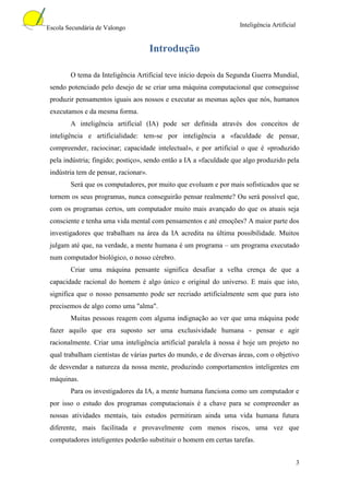 Escola Secundária de Valongo                                        Inteligência Artificial


                                       Introdução

        O tema da Inteligência Artificial teve início depois da Segunda Guerra Mundial,
 sendo potenciado pelo desejo de se criar uma máquina computacional que conseguisse
 produzir pensamentos iguais aos nossos e executar as mesmas ações que nós, humanos
 executamos e da mesma forma.
        A inteligência artificial (IA) pode ser definida através dos conceitos de
 inteligência e artificialidade: tem-se por inteligência a «faculdade de pensar,
 compreender, raciocinar; capacidade intelectual», e por artificial o que é «produzido
 pela indústria; fingido; postiço», sendo então a IA a «faculdade que algo produzido pela
 indústria tem de pensar, racionar».
        Será que os computadores, por muito que evoluam e por mais sofisticados que se
 tornem os seus programas, nunca conseguirão pensar realmente? Ou será possível que,
 com os programas certos, um computador muito mais avançado do que os atuais seja
 consciente e tenha uma vida mental com pensamentos e até emoções? A maior parte dos
 investigadores que trabalham na área da IA acredita na última possibilidade. Muitos
 julgam até que, na verdade, a mente humana é um programa – um programa executado
 num computador biológico, o nosso cérebro.
        Criar uma máquina pensante significa desafiar a velha crença de que a
 capacidade racional do homem é algo único e original do universo. E mais que isto,
 significa que o nosso pensamento pode ser recriado artificialmente sem que para isto
 precisemos de algo como uma "alma".
        Muitas pessoas reagem com alguma indignação ao ver que uma máquina pode
 fazer aquilo que era suposto ser uma exclusividade humana - pensar e agir
 racionalmente. Criar uma inteligência artificial paralela à nossa é hoje um projeto no
 qual trabalham cientistas de várias partes do mundo, e de diversas áreas, com o objetivo
 de desvendar a natureza da nossa mente, produzindo comportamentos inteligentes em
 máquinas.
        Para os investigadores da IA, a mente humana funciona como um computador e
 por isso o estudo dos programas computacionais é a chave para se compreender as
 nossas atividades mentais, tais estudos permitiram ainda uma vida humana futura
 diferente, mais facilitada e provavelmente com menos riscos, uma vez que
 computadores inteligentes poderão substituir o homem em certas tarefas.


                                                                                              3
 