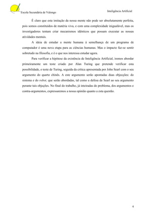 Escola Secundária de Valongo                                        Inteligência Artificial


        É claro que esta imitação da nossa mente não pode ser absolutamente perfeita,
 pois somos constituídos de matéria viva, e com uma complexidade inigualável, mas os
 investigadores tentam criar mecanismos idênticos que possam executar as nossas
 atividades mentais.
        A ideia de estudar a mente humana à semelhança de um programa de
 computador é uma nova etapa para as ciências humanas. Mas o impacto faz-se sentir
 sobretudo na filosofia, e é o que nos interessa estudar agora.
        Para verificar a hipótese da existência de Inteligência Artificial, iremos abordar
 primeiramente um teste criado por Alan Turing que pretende verificar esta
 possibilidade, o teste de Turing, seguida da crítica apresentada por John Searl com o seu
 argumento do quarto chinês. A este argumento serão apontadas duas objecções: do
 sistema e do robot, que serão abordadas, tal como a defesa da Searl ao seu argumento
 perante tais objeções. No final do trabalho, já inteiradas do problema, dos argumentos e
 contra-argumentos, expressaremos a nossa opinião quanto a esta questão.




                                                                                              4
 