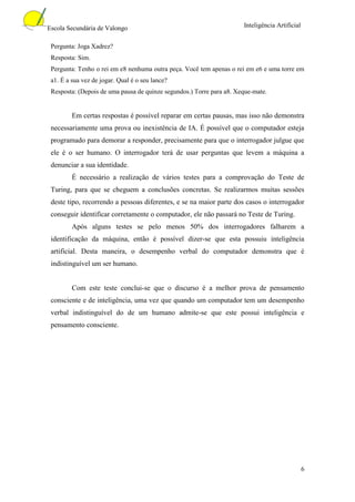 Escola Secundária de Valongo                                          Inteligência Artificial


 Pergunta: Joga Xadrez?
 Resposta: Sim.
 Pergunta: Tenho o rei em e8 nenhuma outra peça. Você tem apenas o rei em e6 e uma torre em
 a1. É a sua vez de jogar. Qual é o seu lance?
 Resposta: (Depois de uma pausa de quinze segundos.) Torre para a8. Xeque-mate.


         Em certas respostas é possível reparar em certas pausas, mas isso não demonstra
 necessariamente uma prova ou inexistência de IA. É possível que o computador esteja
 programado para demorar a responder, precisamente para que o interrogador julgue que
 ele é o ser humano. O interrogador terá de usar perguntas que levem a máquina a
 denunciar a sua identidade.
         É necessário a realização de vários testes para a comprovação do Teste de
 Turing, para que se cheguem a conclusões concretas. Se realizarmos muitas sessões
 deste tipo, recorrendo a pessoas diferentes, e se na maior parte dos casos o interrogador
 conseguir identificar corretamente o computador, ele não passará no Teste de Turing.
         Após alguns testes se pelo menos 50% dos interrogadores falharem a
 identificação da máquina, então é possível dizer-se que esta possuiu inteligência
 artificial. Desta maneira, o desempenho verbal do computador demonstra que é
 indistinguível um ser humano.


         Com este teste conclui-se que o discurso é a melhor prova de pensamento
 consciente e de inteligência, uma vez que quando um computador tem um desempenho
 verbal indistinguível do de um humano admite-se que este possui inteligência e
 pensamento consciente.




                                                                                                6
 