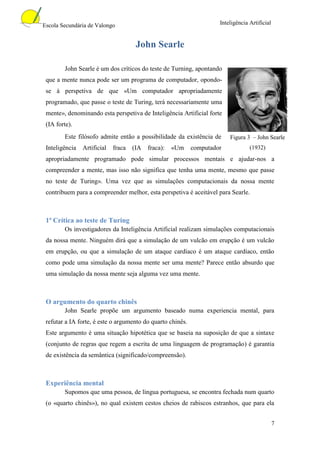Escola Secundária de Valongo                                         Inteligência Artificial


                                      John Searle

        John Searle é um dos críticos do teste de Turning, apontando
 que a mente nunca pode ser um programa de computador, opondo-
 se à perspetiva de que «Um computador apropriadamente
 programado, que passe o teste de Turing, terá necessariamente uma
 mente», denominando esta perspetiva de Inteligência Artificial forte
 (IA forte).
        Este filósofo admite então a possibilidade da existência de      Figura 3 – John Searle
 Inteligência   Artificial   fraca   (IA   fraca):   «Um    computador            (1932)
 apropriadamente programado pode simular processos mentais e ajudar-nos a
 compreender a mente, mas isso não significa que tenha uma mente, mesmo que passe
 no teste de Turing». Uma vez que as simulações computacionais da nossa mente
 contribuem para a compreender melhor, esta perspetiva é aceitável para Searle.



 1ª Crítica ao teste de Turing
        Os investigadores da Inteligência Artificial realizam simulações computacionais
 da nossa mente. Ninguém dirá que a simulação de um vulcão em erupção é um vulcão
 em erupção, ou que a simulação de um ataque cardíaco é um ataque cardíaco, então
 como pode uma simulação da nossa mente ser uma mente? Parece então absurdo que
 uma simulação da nossa mente seja alguma vez uma mente.



 O argumento do quarto chinês
        John Searle propõe um argumento baseado numa experiencia mental, para
 refutar a IA forte, é este o argumento do quarto chinês.
 Este argumento é uma situação hipotética que se baseia na suposição de que a sintaxe
 (conjunto de regras que regem a escrita de uma linguagem de programação) é garantia
 de existência da semântica (significado/compreensão).



 Experiência mental
        Supomos que uma pessoa, de língua portuguesa, se encontra fechada num quarto
 (o «quarto chinês»), no qual existem cestos cheios de rabiscos estranhos, que para ela


                                                                                               7
 