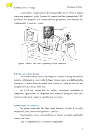 Escola Secundária de Valongo                                           Inteligência Artificial


        O quarto chinês é a representação de um computador, em que o livro de regras é
 o programa, a pessoa no interior do quarto é a unidade central de processamento (UCP)
 que executa esse programa, e os carateres chineses que entram e saem do quarto são,
 respetivamente, os inputs e os outputs.




      Figura 5 – Quarto Chinês como a representação de um computador




 2ª Crítica ao teste de Turing
        Este «computador» (o «quarto chinês») passaria no teste de Turing, uma vez que
 simularia perfeitamente a compreensão da língua chinesa, mesmo a unidade central de
 pensamento, a pessoa dentro do quarto, nada entenda de chinês, ou seja não tem
 perceção/consciência do que está a fazer.
        Isto revela que mesmo sem ter qualquer pensamento, consciência ou
 compreensão é possível que um computador passe no teste de Turing, não sendo então
 este teste uma forma de comprovar a existência de uma mente.



 Formalização do argumento
        Para pensar/compreender não basta seguir instruções formais, é necessário
 interpretar os factos, atribuir-lhes significado e conteúdo.
        Os computadores apenas seguem informações formais, sem darem significado e
 conteúdo aos factos.
        Logo, os computadores não pensam nem compreendem.


                                                                                                 9
 