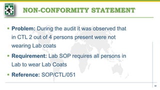 NON-CONFORMITY STATEMENT
 Problem: During the audit it was observed that
in CTL 2 out of 4 persons present were not
wearing Lab coats
 Requirement: Lab SOP requires all persons in
Lab to wear Lab Coats
 Reference: SOP/CTL/051
42
 