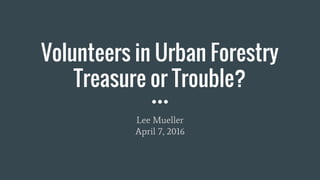 Volunteers in Urban Forestry
Treasure or Trouble?
Lee Mueller
April 7, 2016
 