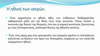 Η ηθική των ιατρών.
 Στην αρχαιότητα οι ηθικές αξίες των ανθρώπων διαδραμάτιζαν
καθοριστικό ρόλο για την θέση τους στην κοινωνία. Όπως λοιπόν η
κοινωνία είχε δικούς της θεσμούς, έτσι και η ιατρική κοινότητα, ξεκινώντας
με τους Ιπποκρατικούς, απέκτησε δικούς της ηθικούς κανόνες.
 Έτσι, στις μέρες μας στις ορκωμοσίες των ιατρικών σχολών οι τελειόφοιτοι
καλούνται να δώσουν τον όρκο του Ιπποκράτη, σύμφωνα με τον οποίο θα
παραμείνουν ηθικοί.
 